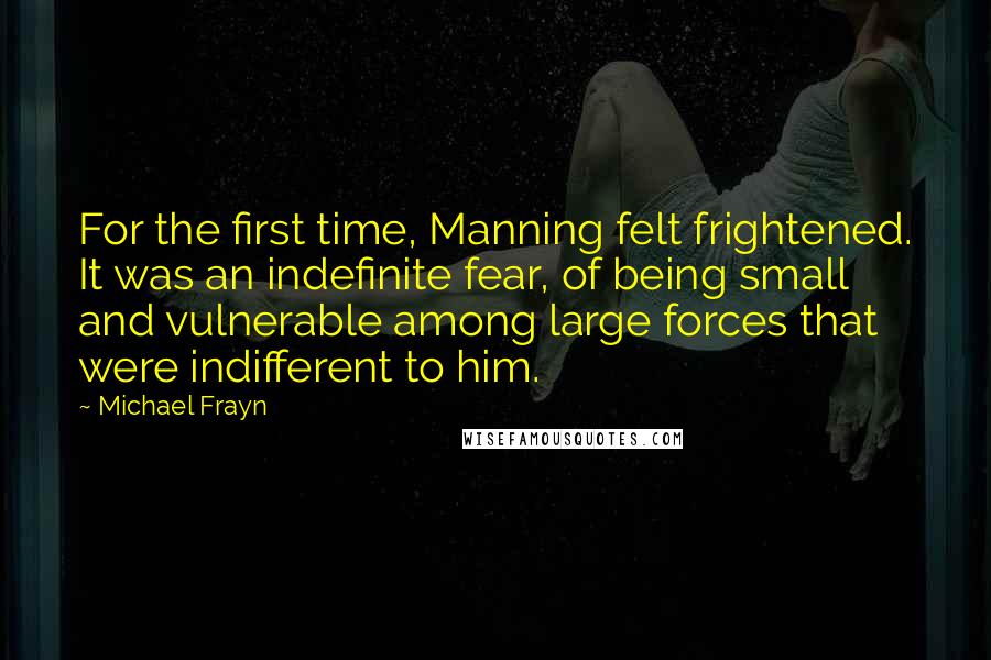 Michael Frayn Quotes: For the first time, Manning felt frightened. It was an indefinite fear, of being small and vulnerable among large forces that were indifferent to him.