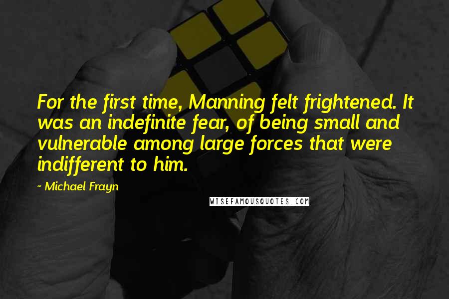 Michael Frayn Quotes: For the first time, Manning felt frightened. It was an indefinite fear, of being small and vulnerable among large forces that were indifferent to him.