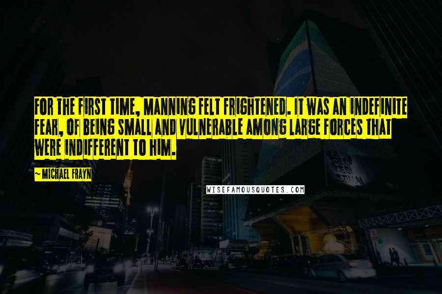 Michael Frayn Quotes: For the first time, Manning felt frightened. It was an indefinite fear, of being small and vulnerable among large forces that were indifferent to him.