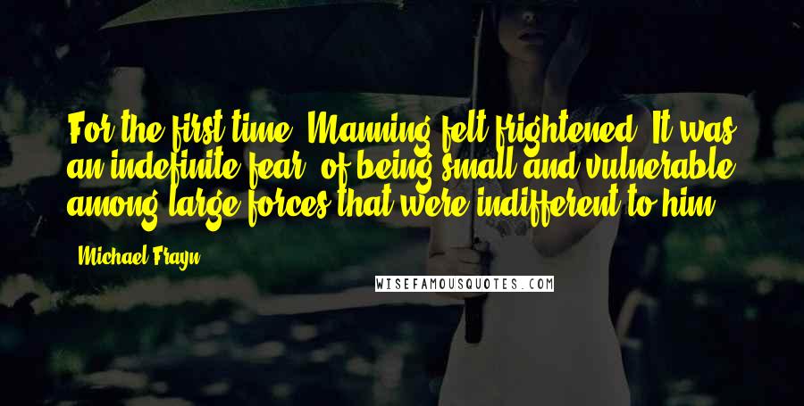 Michael Frayn Quotes: For the first time, Manning felt frightened. It was an indefinite fear, of being small and vulnerable among large forces that were indifferent to him.