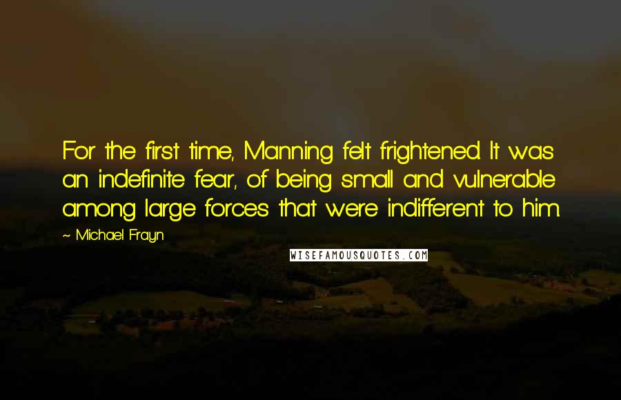 Michael Frayn Quotes: For the first time, Manning felt frightened. It was an indefinite fear, of being small and vulnerable among large forces that were indifferent to him.