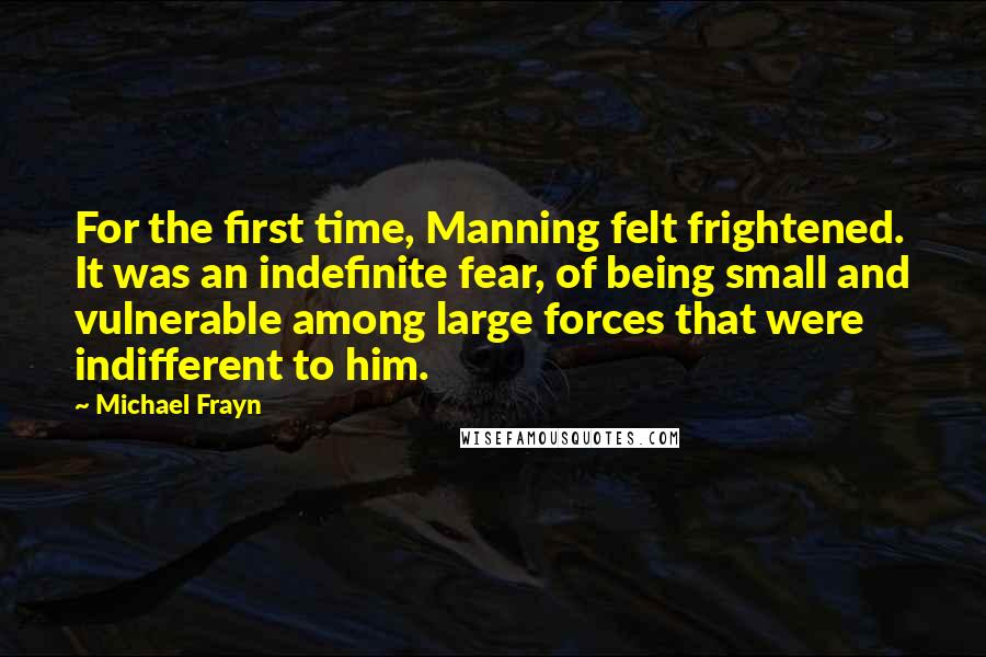 Michael Frayn Quotes: For the first time, Manning felt frightened. It was an indefinite fear, of being small and vulnerable among large forces that were indifferent to him.