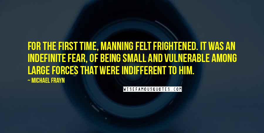 Michael Frayn Quotes: For the first time, Manning felt frightened. It was an indefinite fear, of being small and vulnerable among large forces that were indifferent to him.
