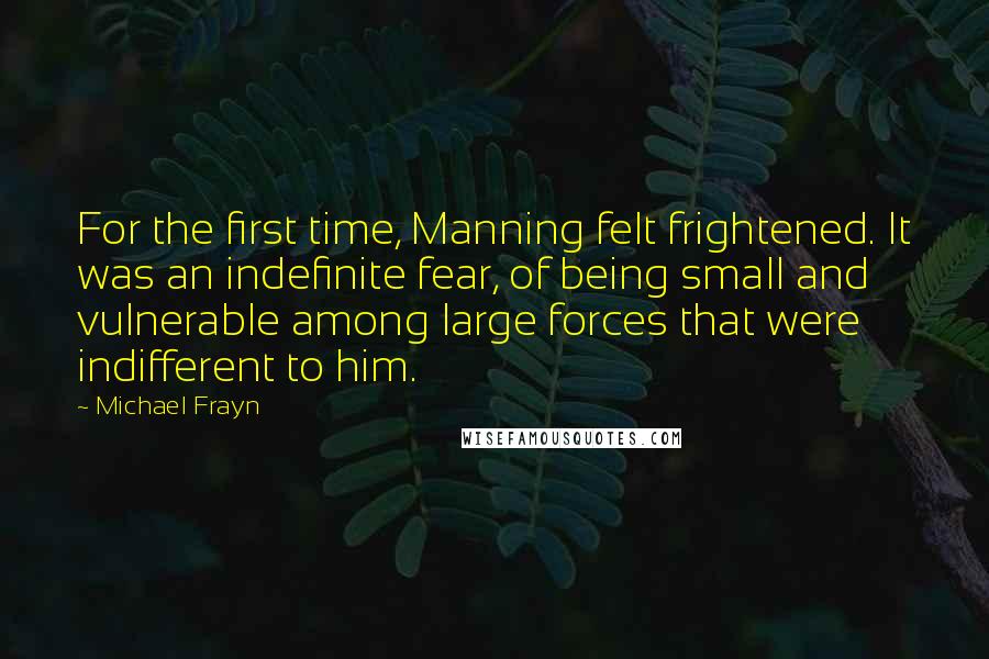 Michael Frayn Quotes: For the first time, Manning felt frightened. It was an indefinite fear, of being small and vulnerable among large forces that were indifferent to him.