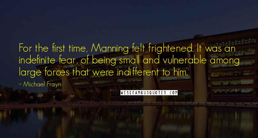 Michael Frayn Quotes: For the first time, Manning felt frightened. It was an indefinite fear, of being small and vulnerable among large forces that were indifferent to him.