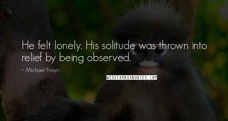 Michael Frayn Quotes: He felt lonely. His solitude was thrown into relief by being observed.