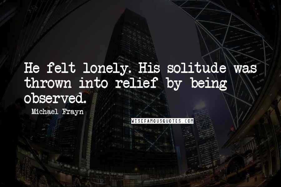 Michael Frayn Quotes: He felt lonely. His solitude was thrown into relief by being observed.