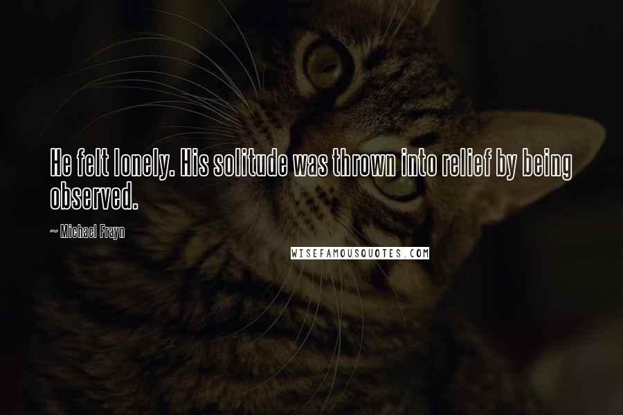 Michael Frayn Quotes: He felt lonely. His solitude was thrown into relief by being observed.