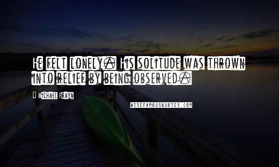 Michael Frayn Quotes: He felt lonely. His solitude was thrown into relief by being observed.