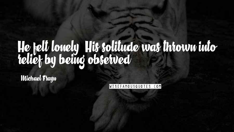 Michael Frayn Quotes: He felt lonely. His solitude was thrown into relief by being observed.