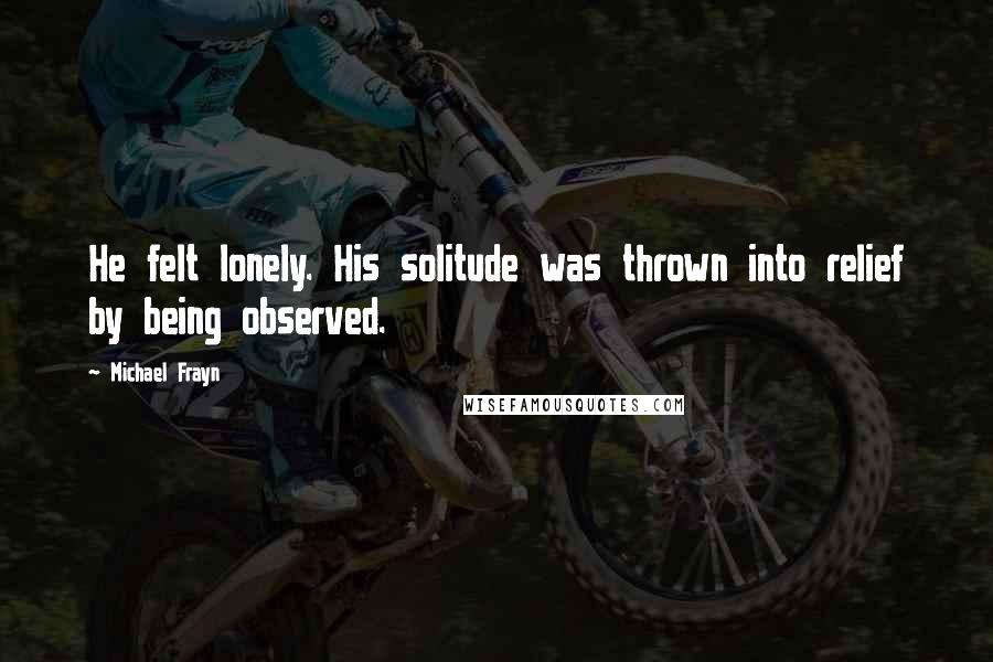 Michael Frayn Quotes: He felt lonely. His solitude was thrown into relief by being observed.