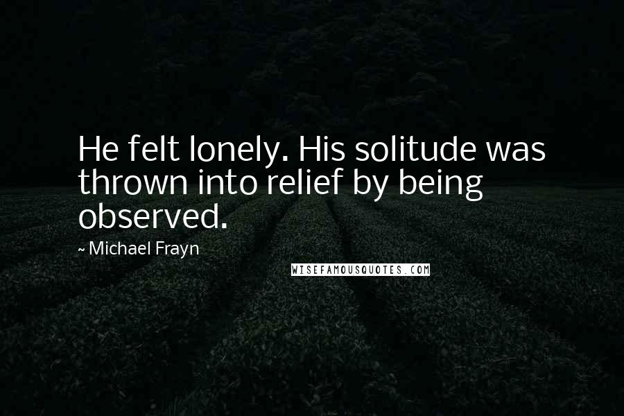 Michael Frayn Quotes: He felt lonely. His solitude was thrown into relief by being observed.