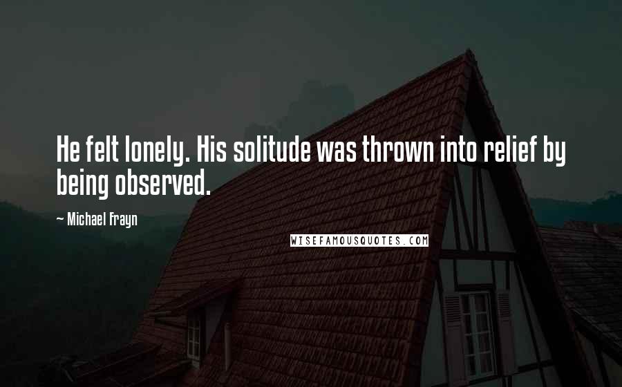 Michael Frayn Quotes: He felt lonely. His solitude was thrown into relief by being observed.