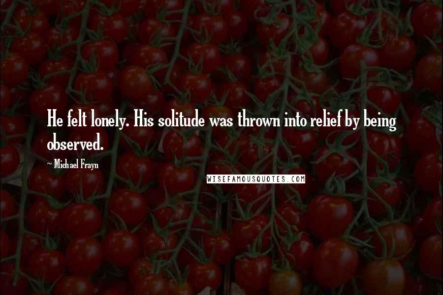 Michael Frayn Quotes: He felt lonely. His solitude was thrown into relief by being observed.