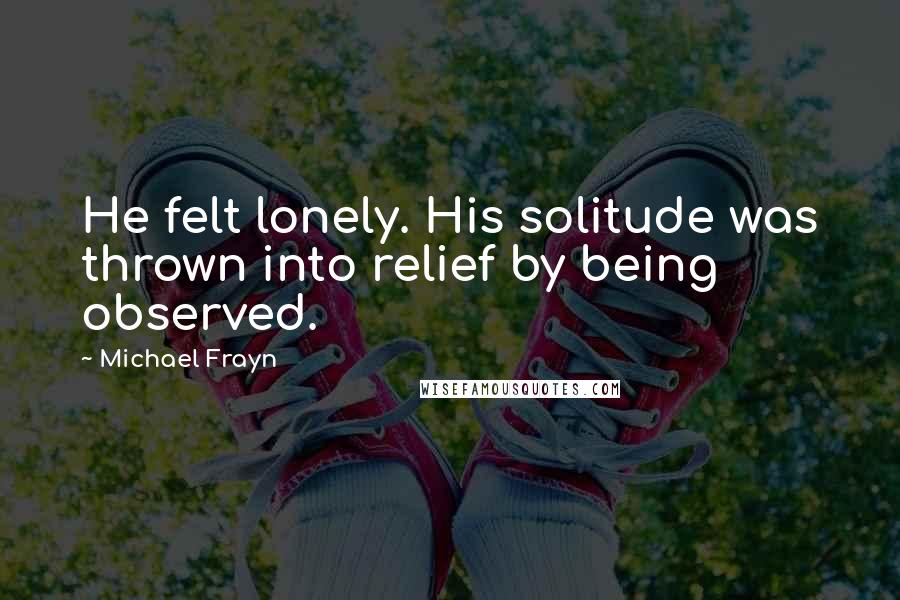 Michael Frayn Quotes: He felt lonely. His solitude was thrown into relief by being observed.