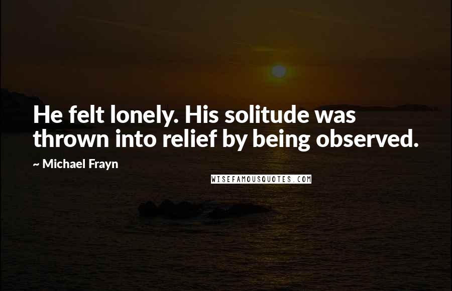 Michael Frayn Quotes: He felt lonely. His solitude was thrown into relief by being observed.