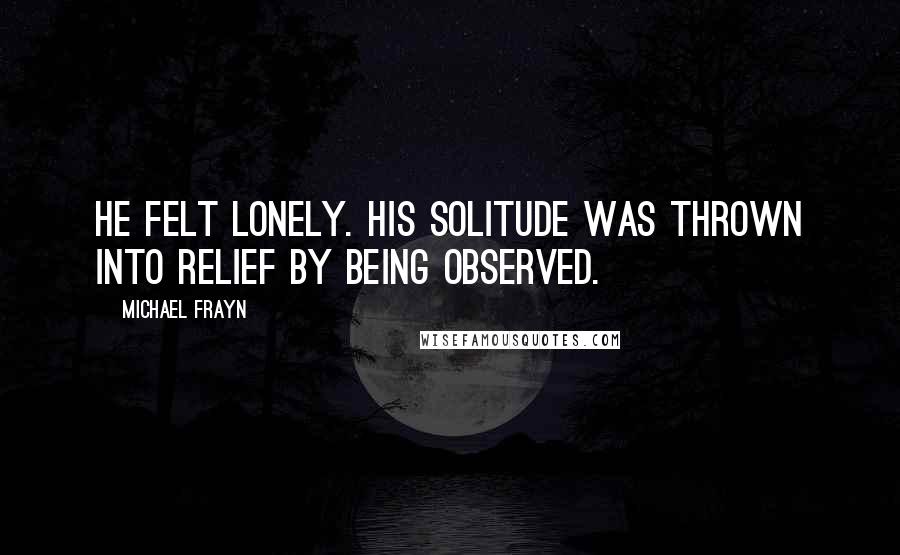 Michael Frayn Quotes: He felt lonely. His solitude was thrown into relief by being observed.