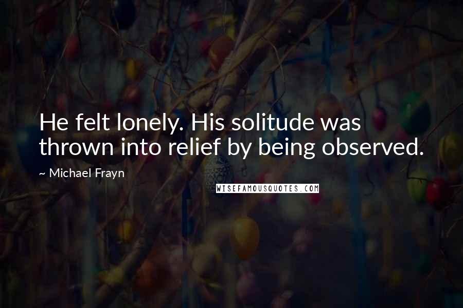 Michael Frayn Quotes: He felt lonely. His solitude was thrown into relief by being observed.