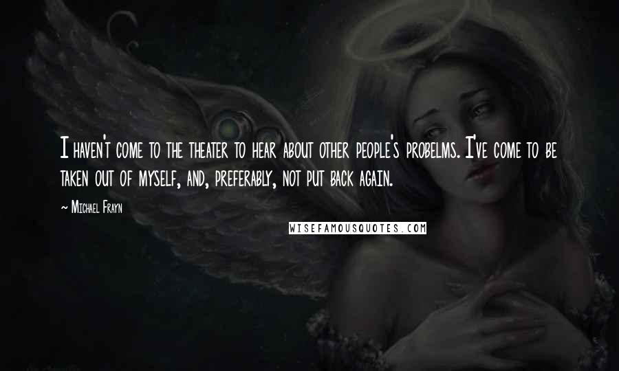 Michael Frayn Quotes: I haven't come to the theater to hear about other people's probelms. I've come to be taken out of myself, and, preferably, not put back again.