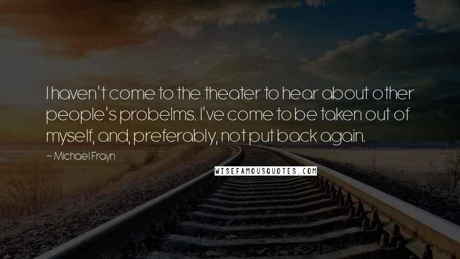 Michael Frayn Quotes: I haven't come to the theater to hear about other people's probelms. I've come to be taken out of myself, and, preferably, not put back again.