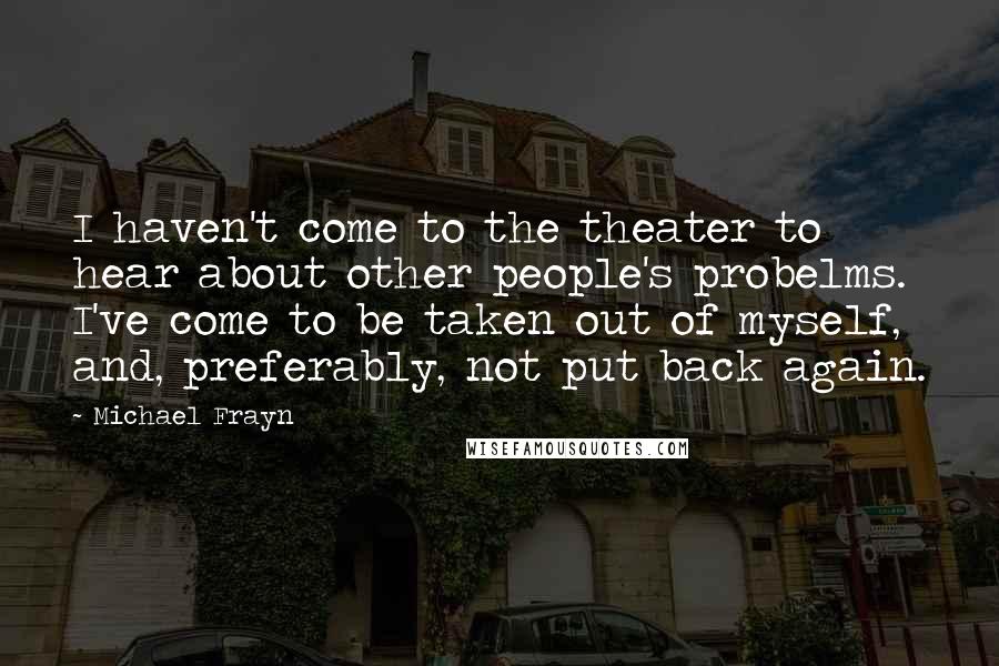 Michael Frayn Quotes: I haven't come to the theater to hear about other people's probelms. I've come to be taken out of myself, and, preferably, not put back again.