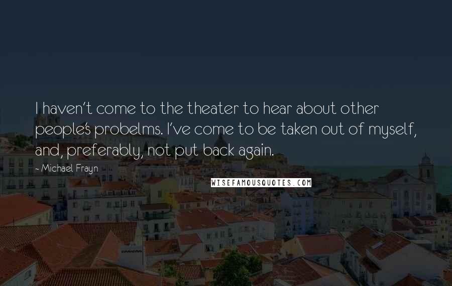 Michael Frayn Quotes: I haven't come to the theater to hear about other people's probelms. I've come to be taken out of myself, and, preferably, not put back again.