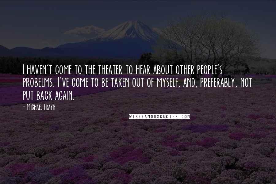 Michael Frayn Quotes: I haven't come to the theater to hear about other people's probelms. I've come to be taken out of myself, and, preferably, not put back again.