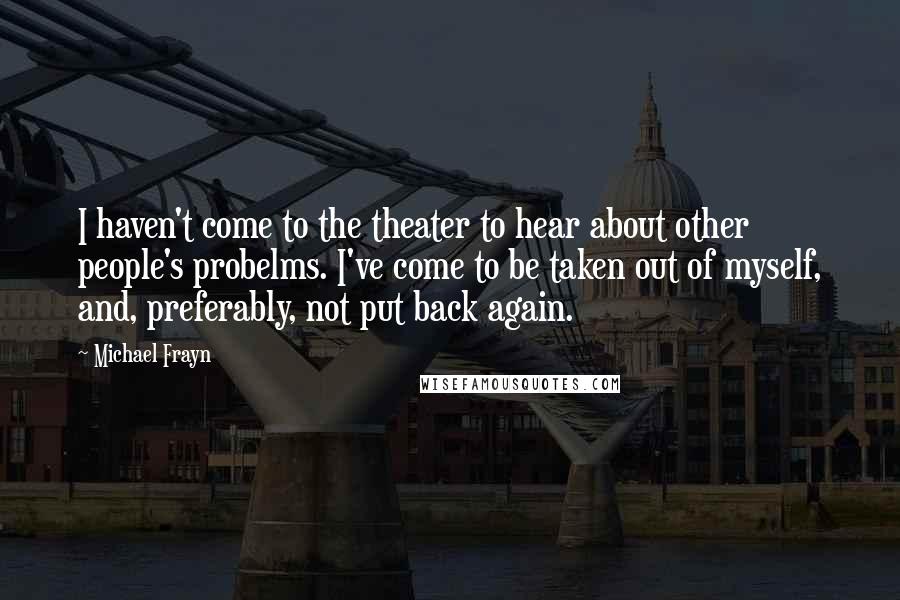 Michael Frayn Quotes: I haven't come to the theater to hear about other people's probelms. I've come to be taken out of myself, and, preferably, not put back again.