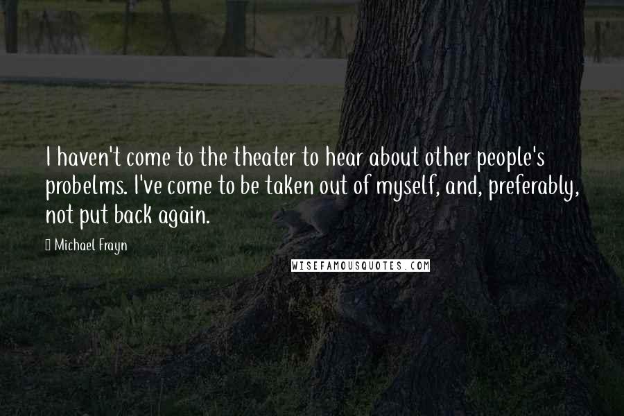 Michael Frayn Quotes: I haven't come to the theater to hear about other people's probelms. I've come to be taken out of myself, and, preferably, not put back again.