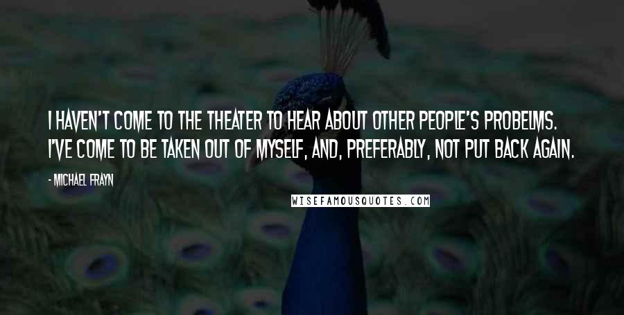 Michael Frayn Quotes: I haven't come to the theater to hear about other people's probelms. I've come to be taken out of myself, and, preferably, not put back again.