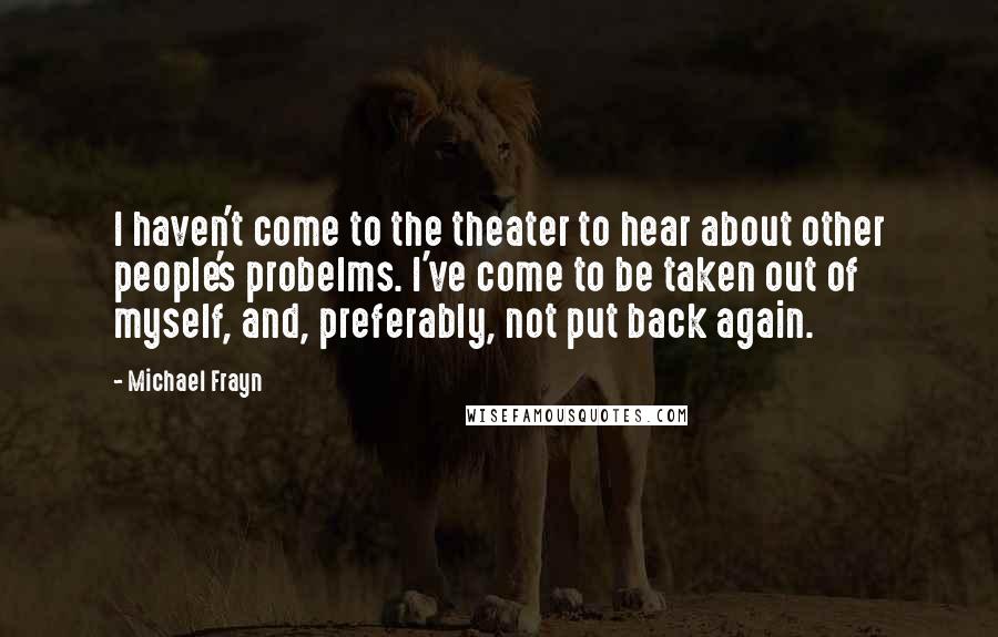 Michael Frayn Quotes: I haven't come to the theater to hear about other people's probelms. I've come to be taken out of myself, and, preferably, not put back again.