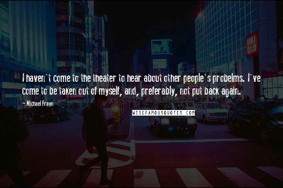 Michael Frayn Quotes: I haven't come to the theater to hear about other people's probelms. I've come to be taken out of myself, and, preferably, not put back again.
