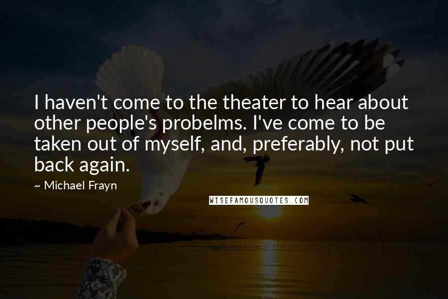 Michael Frayn Quotes: I haven't come to the theater to hear about other people's probelms. I've come to be taken out of myself, and, preferably, not put back again.