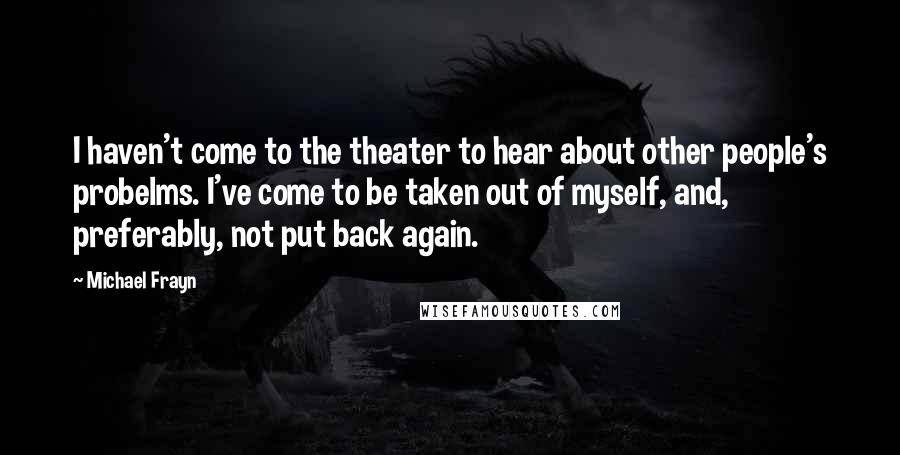 Michael Frayn Quotes: I haven't come to the theater to hear about other people's probelms. I've come to be taken out of myself, and, preferably, not put back again.