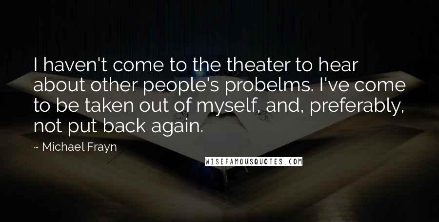 Michael Frayn Quotes: I haven't come to the theater to hear about other people's probelms. I've come to be taken out of myself, and, preferably, not put back again.