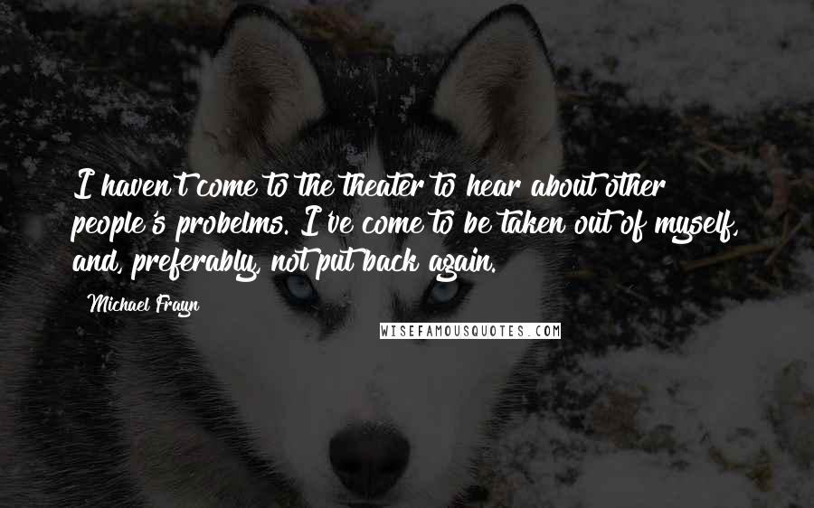 Michael Frayn Quotes: I haven't come to the theater to hear about other people's probelms. I've come to be taken out of myself, and, preferably, not put back again.