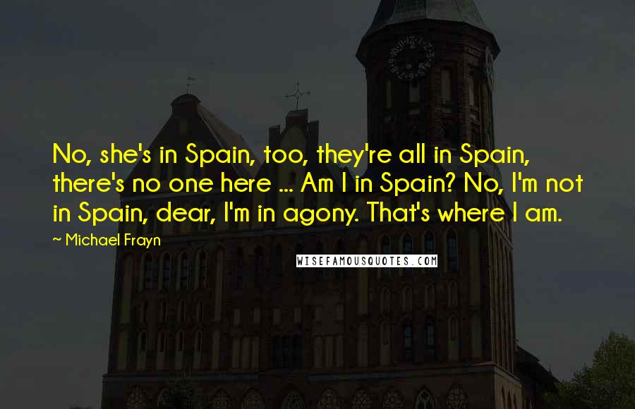 Michael Frayn Quotes: No, she's in Spain, too, they're all in Spain, there's no one here ... Am I in Spain? No, I'm not in Spain, dear, I'm in agony. That's where I am.