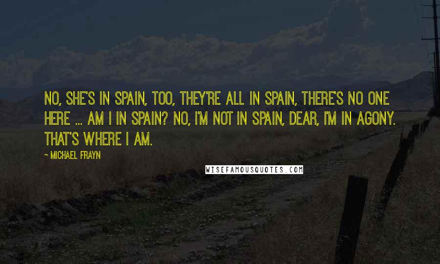 Michael Frayn Quotes: No, she's in Spain, too, they're all in Spain, there's no one here ... Am I in Spain? No, I'm not in Spain, dear, I'm in agony. That's where I am.