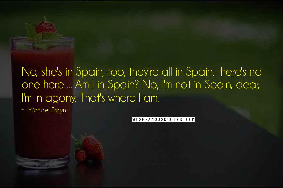 Michael Frayn Quotes: No, she's in Spain, too, they're all in Spain, there's no one here ... Am I in Spain? No, I'm not in Spain, dear, I'm in agony. That's where I am.