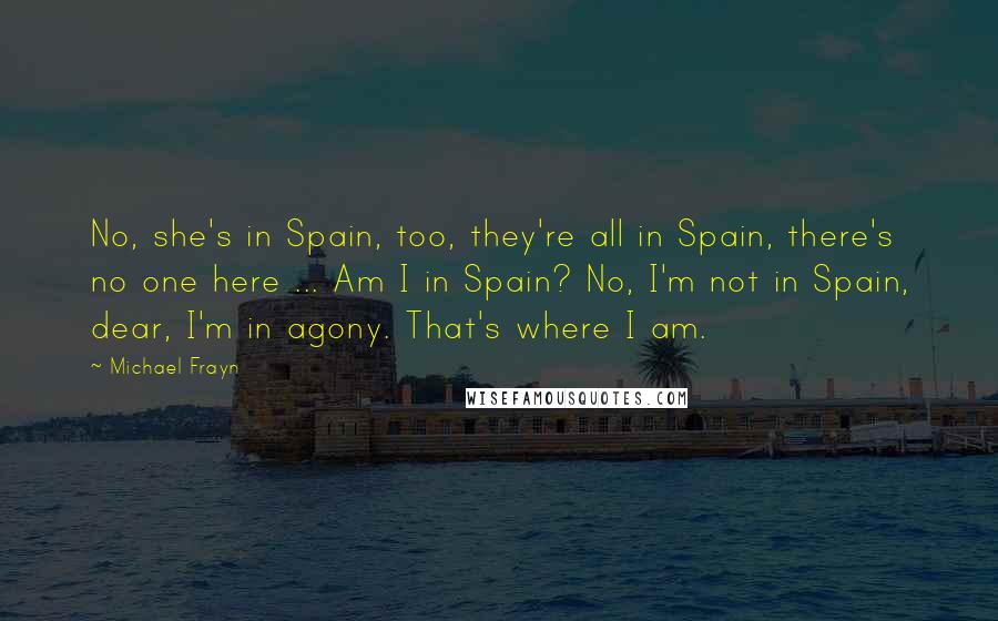 Michael Frayn Quotes: No, she's in Spain, too, they're all in Spain, there's no one here ... Am I in Spain? No, I'm not in Spain, dear, I'm in agony. That's where I am.