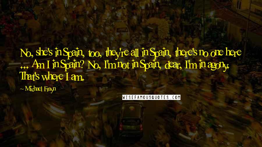 Michael Frayn Quotes: No, she's in Spain, too, they're all in Spain, there's no one here ... Am I in Spain? No, I'm not in Spain, dear, I'm in agony. That's where I am.