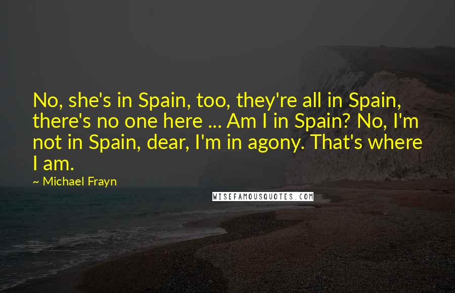 Michael Frayn Quotes: No, she's in Spain, too, they're all in Spain, there's no one here ... Am I in Spain? No, I'm not in Spain, dear, I'm in agony. That's where I am.