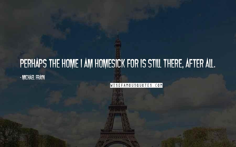 Michael Frayn Quotes: Perhaps the home I am homesick for is still there, after all.