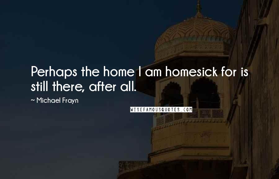 Michael Frayn Quotes: Perhaps the home I am homesick for is still there, after all.