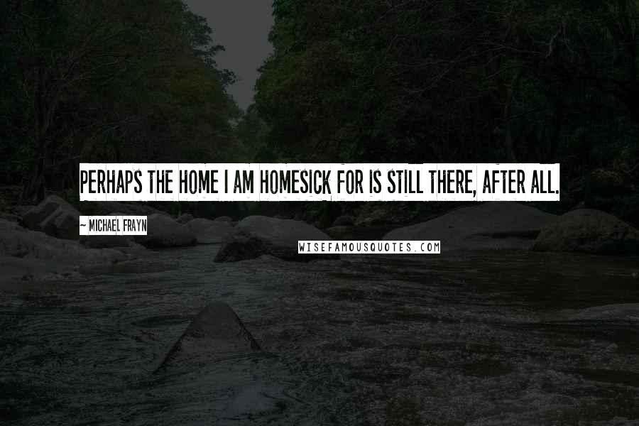 Michael Frayn Quotes: Perhaps the home I am homesick for is still there, after all.
