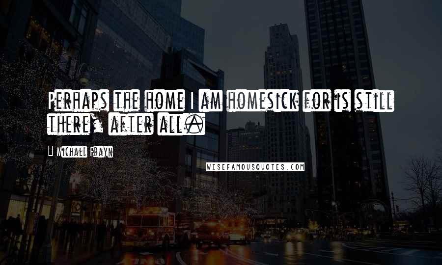 Michael Frayn Quotes: Perhaps the home I am homesick for is still there, after all.