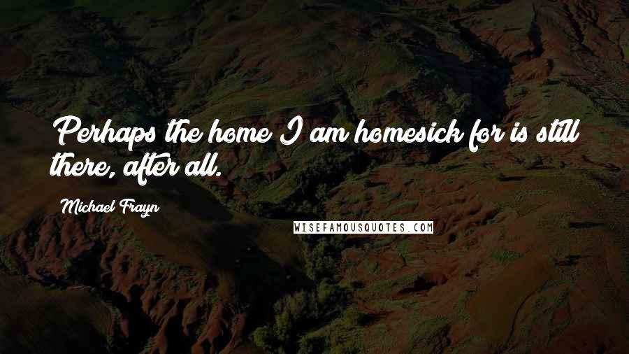 Michael Frayn Quotes: Perhaps the home I am homesick for is still there, after all.