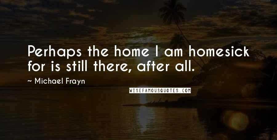 Michael Frayn Quotes: Perhaps the home I am homesick for is still there, after all.