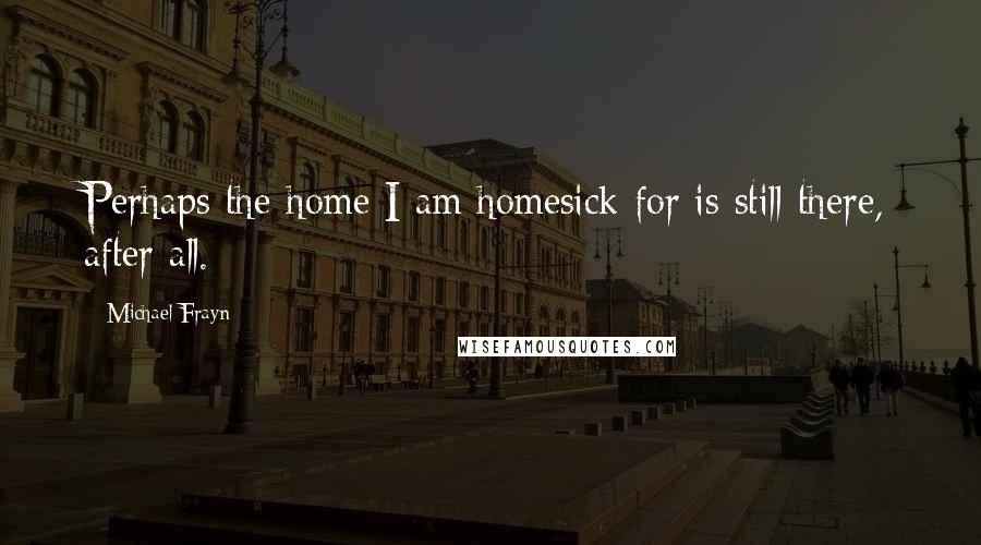Michael Frayn Quotes: Perhaps the home I am homesick for is still there, after all.