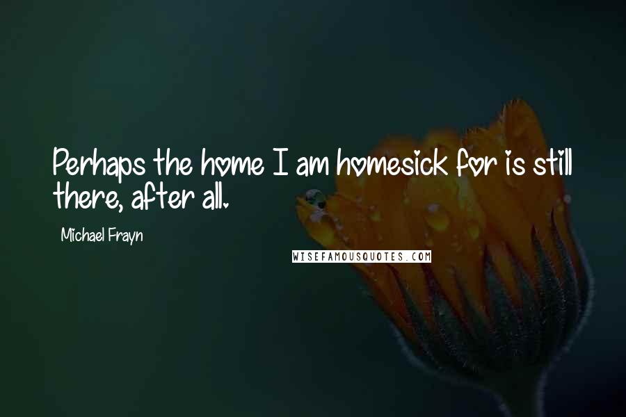 Michael Frayn Quotes: Perhaps the home I am homesick for is still there, after all.